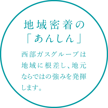 地域密着の「あんしん」 西部ガスグループは地域に根差し、地元ならではの強みを発揮します。